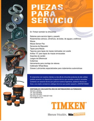 En Timken también te ofrecemos:

Retenes para servicio ligero y pesado
Rodamientos cónicos, cilíndricos, de bolas, de agujas y esféricos
Mazas
Mazas Sensor Pac
Sensores de Repuesto
Tapas para Mazas
Tapones para tapas de mazas lubricadas con aceite
Anillos “O” para tapas de mazas enroscadas
Soportes de cardán
Juegos de Diferencial
Collarines
Herramienta para montaje de retenes
Calibrador Wheel Boss
Grasas Lubricantes especializadas para rodamientos automotrices



El compromiso con nuestros clientes va más allá de ofrecerles productos de alta calidad,
también ponemos a tu disposición el soporte técnico que necesitas cuando lo necesitas.
Contamos con asesoría técnica por parte de nuestros Ingenieros, asistencia técnica en
línea y una amplia variedad de catálogos técnicos que pueden apoyarte. ¡CONTÁCTANOS!


DISPONIBLES CON NUESTRA RED DE DISTRIBUIDORES AUTORIZADOS
Atención a clientes:
Tel.: (55) 5726-9828
Fax: (55) 5726-9876
Del interior sin costo: 01800-557-7539
informex@timken.com
 