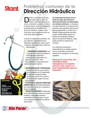 Problemas comunes de la
Dirección Hidráulica
D
        ebido a la exposición al calor      Es importante mencionar que no
        que existe bajo el cofre, los       todas las fallas del sistema de
         fluidos a altas temperaturas, el   dirección hidráulica son detectables
ozono, la abrasión, la grasa, el aceite y   con señales exteriores. La manguera
la sal del camino, debemos reemplazar       se puede deteriorar en la parte interna,
periódicamente los ensambles de             causando que pequeñas partículas del
dirección hidráulica, al menos cada         tubo se desprendan y circulen por el
cinco años, para asegurarnos que van        sistema. Estas pequeñas partículas
a funcionar adecuadamente.                  pueden causar daños graves a la
                                            bomba de la dirección, cilindros o
Cuando se revisen los ensambles, hay        alguna otra parte del sistema, y esto
que observar cuidadosamente los             puede resultar en reparaciones
siguientes aspectos que indican que la      costosas.
 manguera está deteriorada y debe ser
   reemplazada:                             Los mecánicos precavidos y
                                            responsables de su trabajo sugieren
   I MANGUERA QUEBRADIZA. Con               que los ensambles de dirección
    el tiempo, las mangueras pierden su     hidráulica se reemplacen en intervalos
    habilidad para expandirse y             regulares.
   contraerse apropiadamente y se
  agrietan o “craquean”. Este               Después de cinco años, los
 craqueamiento es ocasionado por la         ensambles deben
exposición a calor excesivo.                reemplazarse sin importar
                                            como se vean, esto es un
I MANGUERASUAVE Y ESPONJOSA.                buen mantenimiento para el
    Este es un signo de que el interior     automóvil.
      de la manguera se ha deteriorado.
     Cuando las mangueras están
     suaves al contacto con la mano y
    llenas de aceite y grasa, hay que
 reemplazarlas.
I FUGAS DEL FLUIDO DE DIRECCIÓN
HIDRÁULICA. Es fácilmente detectable
por inspección visual de la manguera y
de las conexiones.
I DESGASTE EXTERNO. Ocasionado
por la abrasión y el contacto con partes
metálicas, esto puede ocasionar
eventualmente que se hagan “hoyos”
en la manguera, pudiendo incendiarse
bajo presión.


           Boletín Stant Boletín Stant Boletín Stant Boletín Stant Boletín Stant Boletín Stant Boletín
 