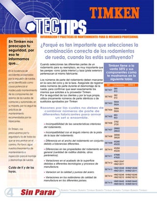 INFORMACION Y PRACTICAS DE MANTENIMIENTO PARA EL MECANICO PROFESIONAL
En Timken nos
preocupa tu                     ¿Porqué es tan importante que selecciones la
seguridad, por                    combinación correcta de los rodamientos
eso te
informamos                        de rueda, cuando los estás sustituyendo?
que...                          Cuando selecciones las diferentes partes de un
                                                                                                Timken tiene a la
                                rodamiento para su reemplazo, es muy importante que
                                las parejas -cono (pista interior) y taza (pista exterior)-
                                                                                                 venta SETS y sus
En la incidencia de
                                pertenezcan al mismo fabricante.                               componentes como
accidentes ocasionados                                                                         te mostramos en la
por la expulsión de ruedas,     Los números de parte del rodamiento deben marcarse                siguiente tabla
se ha identificado como         en la cara del cono y de la taza. Asegúrate de registrar
                                                                                           SET  Componentes       SERIE K
causa potencial al              estos números de parte durante el desmontaje de la
                                rueda, para confirmar que sean exactamente los                  580
inadecuado mantenimiento                                                                 SET401
                                                                                                572
                                mismos que solicites a tu proveedor Timken.
de los componentes del          Por la seguridad de tus clientes y por la tuya propia,          582
                                                                                         SET402
sistema de las ruedas de        utiliza únicamente números de parte idénticos o de              572
camiones y automóviles, en      sustitutos aprobados por Timken                                 594A
                                                                                              SET403
                                                                                                       592A
su mayoría, por no seguir las
                                Razones por las cuales no debes de        598A
prácticas de                                                       SET404
                                  combinar números de parte de            592A
mantenimiento                    diferentes fabricantes para armar        663
                                                                   SET405
recomendadas por los                     un set o ensamble.               653
fabricantes.                                                                                           3782
                                   •Incompatibilidad de las características interiores        SET406
                                                                                                       3720
                                   del rodamiento.                                                     28682
En Timken, nos                                                                                SET407
                                                                                                       28622
preocupamos por tu                 •Incompatibilidad con el ángulo interno de la pista
                                   de la taza del rodamiento.                                          39590
seguridad y la de todos los                                                                   SET408
                                                                                                       39520
que se encuentran en el            • Diferencia en el ancho del rodamiento en conjunto        45280
                                   debido a tolerancias diferentes.                    SET409
camino. Por favor, sigue                                                                      45220
nuestros lineamientos de           •Diferencias en las propiedades del rodamiento en SET410 45284
                                                                                            45220
mantenimiento e                    general (cantidad de rodillos distinta, otros
                                   parámetros).                                             47686
inspección para el montaje                                                           SET411
                                                                                                       47620
y desmontaje de ruedas.            •Variaciones en el acabado de la superficie                         HM212047
                                   debidas a diferentes tecnologías y procesos de             SET412
                                                                                                       HM212011
Cuida de tí y de los               manufactura.                                                        HM212049 KHM212049
                                                                                              SET413
tuyos.                             •   Variacion en la calidad y pureza del acero.
                                                                                                       HM212011 KHM212011
                                                                                                       HM218248 KHM218248
                                                                                              SET414
                                   •Variaciones en los estándares de calidad de                        HM218210 KHM218210
                                   manufactura en los diferentes países.                               HM518445 KHM518445
                                                                                              SET415
                                                                                                       HM518410 KHM518410




4                                                   Boletín Timken Boletín Timken Boletín Timken Boletín Timken Boletín Timken
 