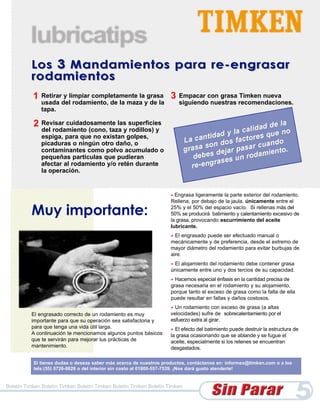 1   Retirar y limpiar completamente la grasa              3   Empacar con grasa Timken nueva
               usada del rodamiento, de la maza y de la                  siguiendo nuestras recomendaciones.
               tapa.

           2 Revisar cuidadosamente las superficies
               del rodamiento (cono, taza y rodillos) y
               espiga, para que no existan golpes,
               picaduras o ningún otro daño, o
               contaminantes como polvo acumulado o
               pequeñas particulas que pudieran
               afectar al rodamiento y/o retén durante
               la operación.


                                                                     • Engrasa ligeramente la parte exterior del rodamiento.
                                                                     Rellena, por debajo de la jaula, únicamente entre el

          Muy importante:                                            25% y el 50% del espacio vacío. Si rellenas más del
                                                                     50% se producirá batimiento y calentamiento excesivo de
                                                                     la grasa, provocando escurrimiento del aceite
                                                                     lubricante.
                                                                     • El engrasado puede ser efectuado manual o
                                                                     mecánicamente y de preferencia, desde el extremo de
                                                                     mayor diámetro del rodamiento para evitar burbujas de
                                                                     aire.
                                                                     •El alojamiento del rodamiento debe contener grasa
                                                                     únicamente entre uno y dos tercios de su capacidad.
                                                                     • Hacemos especial énfasis en la cantidad precisa de
                                                                     grasa necesaria en el rodamiento y su alojamiento,
                                                                     porque tanto el exceso de grasa como la falta de ella
                                                                     puede resultar en fallas y daños costosos.
                                                                     • Un rodamiento con exceso de grasa (a altas
          El engrasado correcto de un rodamiento es muy              velocidades) sufre de sobrecalentamiento por el
          importante para que su operación sea satisfactoria y       esfuerzo extra al girar.
          para que tenga una vida útil larga.                        • El efecto del batimiento puede destruir la estructura de
          A continuación te mencionamos algunos puntos básicos       la grasa ocasionando que se ablande y se fugue el
          que te servirán para mejorar tus prácticas de              aceite, especialmente si los retenes se encuentran
          mantenimiento.                                             desgastados.

           Si tienes dudas o deseas saber más acerca de nuestros productos, contáctanos en: informex@timken.com o a los
           tels:(55) 5726-9828 o del interior sin costo al 01800-557-7539. ¡Nos dará gusto atenderte!


Boletín Timken Boletín Timken Boletín Timken Boletín Timken Boletín Timken

                                                                                                                             5
 