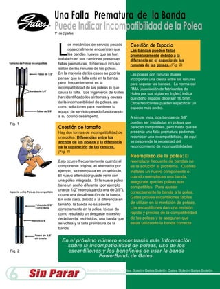 Una Falla P re m a t u r a de la Banda
         Puede Indicar Incompatibilidad de la Polea
         1° de 2 partes




           L                                         Cuestión de Espacio
                  os mecánicos de servicio pesado
                  ocasionalmente encuentran que      Las bandas pueden fallar
                  las bandas nuevas que se han       prematuramente debido a la
           instalado en sus camiones presentan       diferencia en el espacio de las
           fallas prematuras, dobleces o incluso     ranuras de las poleas. (Fig. 2)
           saltan de las ranuras de las poleas.
           En la mayoría de los casos se podría      Las poleas con ranuras duales
           pensar que la falla está en la banda,     incorporan una cresta entre las ranuras
           pero frecuentemente es la                 para separar las bandas. La norma del
           incompatibilidad de las poleas lo que     RMA (Asociación de fabricantes de
           causa la falla. Los Ingenieros de Gates   Hules por sus siglas en Inglés) indica
           han identificado los síntomas y causas    que dicho espacio debe ser 16.5mm.
           de la incompatibilidad de poleas, así     Otros fabricantes pueden especificar un
           como soluciones para mantener tu          espacio más ancho.
           equipo de servicio pesado funcionando
           a su óptimo desempeño.                    A simple vista, dos bandas de 3/8”
Fig. 1                                               pueden ser instaladas en poleas que
           Cuestión de tamaño                        parecen compatibles, pero hasta que se
           Hay dos formas de incompatibilidad de     presenta una falla prematura podemos
           una polea: Diferencias entre los          reconocer una incompatibilidad, de aquí
           anchos de las poleas y la diferencia      se desprende la necesidad del
           de la separación de las ranuras.          reconocimiento de incompatibilidades.
           (Fig. 1)
                                                     Reemplazo de la polea: El
           Esto ocurre frecuentemente cuando el      reemplazo frecuente de bandas no
           componente original, el alternador por    es la solución al problema. Cuando
           ejemplo, se reemplaza en un vehículo.     instales un nuevo componente o
           El nuevo alternador puede venir con       cuando reemplaces una banda,
           una polea integrada. Si la nueva polea    asegúrate que las poleas son
           tiene un ancho diferente (por ejemplo
                                                     compatibles. Para ajustar
           una de 1/2" reemplazando una de 3/8"),
                                                     correctamente la banda a la polea,
           ocurre una desalineación de la banda.
                                                     Gates provee escantillones fáciles
           En este caso, debido a la diferencia en
           tamaño, la banda no se asienta            de utilizar en la medición de poleas.
           correctamente en la polea, lo que da      Los escantillones dan una revisión
           como resultado un desgaste excesivo       rápida y precisa de la compatibilidad
           de la banda, rechinidos, una banda que    de las poleas y te aseguran que
           se voltea y la falla prematura de la      estás utilizando la banda correcta.
           banda.


              En el próximo número encontrarás más información
                sobre la incompatibilidad de poleas, uso de los
Fig. 2          escantillones y los beneficios de usar la banda
                             PowerBand® de Gates.



6                          Boletín Gates Boletín Gates Boletín Gates Boletín Gates Boletín Gates Boletín
 