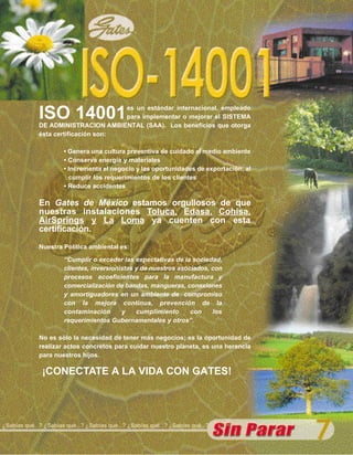 ISO 14001               es un estándar internacional, empleado
                                      para implementar o mejorar el SISTEMA
              DE ADMINISTRACION AMBIENTAL (SAA). Los beneficios que otorga
              ésta certificación son:

                       • Genera una cultura preventiva de cuidado al medio ambiente
                       • Conserva energía y materiales
                       • Incrementa el negocio y las oportunidades de exportación, al
                         cumplir los requerimientos de los clientes
                       • Reduce accidentes

              En Gates de México estamos orgullosos de que
              nuestras instalaciones Toluca, Edasa, Cohisa,
              AirSprings y La Loma ya cuenten con esta
              certificación.

              Nuestra Política ambiental es:

                       “Cumplir o exceder las expectativas de la sociedad,
                       clientes, inversionistas y de nuestros asociados, con
                       procesos ecoeficientes para la manufactura y
                       comercialización de bandas, mangueras, conexiones
                       y amortiguadores en un ambiente de compromiso
                       con la mejora continua, prevención de la
                       contaminación       y    cumplimiento      con    los
                       requerimientos Gubernamentales y otros”.

              No es sólo la necesidad de tener más negocios; es la oportunidad de
              realizar actos concretos para cuidar nuestro planeta, es una herencia
              para nuestros hijos.

               ¡CONECTATE A LA VIDA CON GATES!




¿Sabías qué...? ¿Sabías qué...? ¿Sabías qué...? ¿Sabías qué...? ¿Sabías qué...?
 