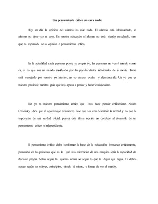 Sin pensamiento crítico no eres nadie
Hoy en día la opinión del alumno no vale nada. El alumno está infravalorado, el
alumno no tiene voz ni voto. En nuestra educación el alumno no está siendo escuchado, sino
que es expulsado de su opinión o pensamiento crítico.
En la actualidad cada persona posee su propio yo, las personas no ven el mundo como
es, si no que ven un mundo moldeado por las peculiaridades individuales de su mente. Todo
está manejado por nuestro yo interior; un yo oscuro, oculto y desconocido. Un yo que es
nuestro profesor, nuestro guía que nos ayuda a pensar y hacer consecuente.
Ese yo es nuestro pensamiento crítico que nos hace pensar críticamente. Noam
Chomsky dice que el aprendizaje verdadero tiene que ver con descubrir la verdad y no con la
imposición de una verdad oficial, puesta esta última opción no conduce al desarrollo de un
pensamiento crítico e independiente.
El pensamiento crítico debe conformar la base de la educación. Pensando críticamente,
pensando en las personas que es lo que nos diferencian de una maquina seria la capacidad de
decisión propia. Actúa según tú quieras actuar no según lo que te digan que hagas. Tú debes
actuar según tus valores, principios, siendo tú mismo, y forma de ver el mundo.
 