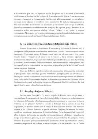 a su existencia; por otro, su aparición socaba los pilares de la sociedad posindustrial,
confrontando al hombre con los peligros de la autodestrucción última. Como argumentos
en contra observamos su homogeneidad biofísica: más allá de consideraciones metafóricas
de orden moral (algunos lo consideran como encarnación del mal), su origen, presencia y
final son reducibles a los mismos de las mujeres y los hombres con los que se enfrenta.
Godzilla es una especie de anfibio entre dos tiempos y dos espacios, pero, a diferencia de los
teratomitos arriba mencionados (Esfinge, Ortos, Cerbero…), no remite a ninguna
trascendencia. No se debe, por lo tanto, excluir su pertenencia al mundo de la fantasía y, más
concretamente, como afirma Gareth Edwards, de la ciencia ficción.
3. La dimensión trascendente del personaje mítico
Además de ser actor o destinatario de aventuras y de carecer de historia real, el
prosopomito debe presentar una dimensión trascendente y remitir a una cosmogonía o a una
escatología. El personaje mítico de ficción —que carece de referente real— vive en dos
mundos reales —“reales” en el universo de la ficción—, hasta entonces separados y
absolutamente diferentes, lo que denomino la heterogeneidad biofísica del mito. No se trata,
por lo tanto, de trascendencia subjetiva existencial, objetiva intelectual u ontológica real, sino
de trascendencia en cualquiera de las acepciones propugnadas por la Mitocrítica Cultural:
mítica, cósmica o fantástica.
Dado que dedico un capítulo completo a la trascendencia mítica, aquí me centraré en
el prosopomito como personaje que vive “realmente” (siempre dentro del universo de la
ficción) una historia donde entran en contacto dos mundos ontológicamente tan diferentes
como reales; dicho de otro modo: abordaré la dimensión trascendente del personaje mítico,
frontalmente diversa de la dimensión inmanente del personaje histórico mitificado. Lo haré
a partir de tres textos sobre el mito de Antígona.
3.1. Ἀντιγόνη (Antígona, Sófocles)
Los Siete contra Tebas (467 a.C.), tercera tragedia de Esquilo en su trilogía sobre la
materia tebana (la transgresión de Layo y la historia de Edipo), se centra en la discusión entre
los habitantes de la ciudad sobre la amenaza del ejército enemigo y se resuelve en la muerte
recíproca de los príncipes hermanos Eteocles y Polinices. En la versión de que hoy
disponemos, un heraldo anuncia que el cuerpo de Eteocles tiene derecho a los funerales
negados al de Polinices, destinado a quedar insepulto. Antígona, la hermana de ambos,
manifiesta, sin embargo, su intención de desafiar el edicto. En la Antígona de Sófocles (c. 442
a.C.), el decreto de Creonte, que prohíbe los honores fúnebres a Polinices y abandona su
cuerpo a las alimañas, provoca, en dos ocasiones, la desobediencia de Antígona. El rey,
temeroso de que este gesto desate la anarquía, la condena a morir sepultada en una caverna;
cuando se arrepiente de sus órdenes, es tarde: Antígona ya se ha ahorcado. En Las Fenicias
 