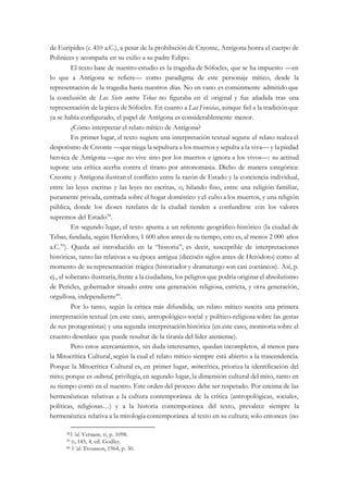 de Eurípides (c. 410 a.C.), a pesar de la prohibición de Creonte, Antígona honra el cuerpo de
Polinices y acompaña en su exilio a su padre Edipo.
El texto base de nuestro estudio es la tragedia de Sófocles, que se ha impuesto —en
lo que a Antígona se refiere— como paradigma de este personaje mítico, desde la
representación de la tragedia hasta nuestros días. No en vano es comúnmente admitido que
la conclusión de Los Siete contra Tebas no figuraba en el original y fue añadida tras una
representación de la pieza de Sófocles. En cuanto a Las Fenicias, aunque fiel a la tradiciónque
ya se había configurado, el papel de Antígona es considerablemente menor.
¿Cómo interpretar el relato mítico de Antígona?
En primer lugar, el texto sugiere una interpretación textual segura: el relato realza el
despotismo de Creonte —queniega lasepultura a los muertos y sepulta a la viva— y lapiedad
heroica de Antígona —que no vive sino por los muertos e ignora a los vivos—: su actitud
supone una crítica acerba contra el tirano por antonomasia. Dicho de manera categórica:
Creonte y Antígona ilustran el conflicto entre la razón de Estado y la conciencia individual,
entre las leyes escritas y las leyes no escritas, o, hilando fino, entre una religión familiar,
puramente privada, centrada sobre el hogar doméstico y el culto a los muertos, y una religión
pública, donde los dioses tutelares de la ciudad tienden a confundirse con los valores
supremos del Estado38
.
En segundo lugar, el texto apunta a un referente geográfico-histórico (la ciudad de
Tebas, fundada, según Heródoto, 1 600 años antes de su tiempo, esto es, al menos 2 000 años
a.C.39
). Queda así introducido en la “historia”, es decir, susceptible de interpretaciones
históricas, tanto las relativas a su época antigua (dieciséis siglos antes de Heródoto) como al
momento de su representación trágica (historiador y dramaturgo son casi coetáneos). Así, p.
ej., el soberano ilustraría,frente a laciudadana, los peligros que podría originar el absolutismo
de Pericles, gobernador situado entre una generación religiosa, estricta, y otra generación,
orgullosa, independiente40
.
Por lo tanto, según la crítica más difundida, un relato mítico suscita una primera
interpretación textual (en este caso, antropológico-social y político-religiosa sobre las gestas
de sus protagonistas) y una segunda interpretación histórica (en este caso, monitoria sobre el
cruento desenlace que puede resultar de la tiranía del líder ateniense).
Pero estos acercamientos, sin duda interesantes, quedan incompletos, al menos para
la Mitocrítica Cultural, según la cual el relato mítico siempre está abierto a la trascendencia.
Porque la Mitocrítica Cultural es, en primer lugar, mitocrítica, prioriza la identificación del
mito; porque es cultural, privilegia, en segundo lugar, la dimensión cultural del mito, tanto en
su tiempo como en el nuestro. Este orden del proceso debe ser respetado. Por encima de las
hermenéuticas relativas a la cultura contemporánea de la crítica (antropológicas, sociales,
políticas, religiosas…) y a la historia contemporánea del texto, prevalece siempre la
hermenéutica relativa a la mitología contemporánea al texto en su cultura; solo entonces (no
38Vid. Vernant, II, p. 1098.
39 II, 145, 4, ed. Godley.
40 Vid. Trousson, 1964, p. 30.
 