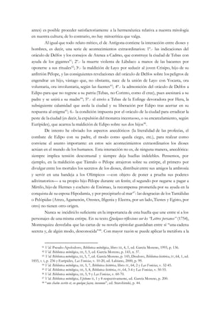 antes) es posible proceder satisfactoriamente a la hermenéutica relativa a nuestra mitología
en nuestra cultura; de lo contrario, no hay mitocrítica que valga.
Al igual que todo relato mítico, el de Antígona contiene la interacción entre dioses y
hombres, es decir, una serie de acontecimientos extraordinarios: 1º.- las indicaciones del
oráculo de Delfos y los consejos de Atenea a Cadmo, que construye la ciudad de Tebas con
ayuda de los gigantes41
; 2º.- la muerte violenta de Lábdaco a manos de las bacantes por
oponerse a sus rituales42
; 3º.- la maldición de Layo por seducir al joven Crisipo, hijo de su
anfitrión Pélope, y las consiguientes revelaciones del oráculo de Delfos sobre los peligros de
engendrar un hijo, vástago que, no obstante, nace de la unión de Layo con Yocasta, ora
voluntaria, ora involuntaria, según las fuentes43
; 4º.- la admonición del oráculo de Delfos a
Edipo para que no regrese a su patria (Tebas, no Corinto, como él cree), pues asesinará a su
padre y se unirá a su madre44
; 5º.- el envío a Tebas de la Esfinge devoradora por Hera, la
subsiguiente calamidad que asola la ciudad y su liberación por Edipo tras acertar en su
respuesta al enigma45
; 6.- la condición impuesta por el oráculo de la ciudad para erradicar la
peste de laciudad (es decir, la expulsión del monarca incestuoso, o su encarcelamiento, según
Eurípides), que acarrea la maldición de Edipo sobre sus dos hijos46
.
De intento he obviado los aspectos anecdóticos (la literalidad de las profecías, el
combate de Edipo con su padre, el modo como queda ciego, etc.), para realzar como
conviene el asunto importante: en estos seis acontecimientos extraordinarios los dioses
actúan en el mundo de los humanos. Esta interacción no es, de ninguna manera, anecdótica:
siempre implica tensión descomunal y siempre deja huellas indelebles. Pensemos, por
ejemplo, en la maldición que Tántalo o Pélope atrajeron sobre su estirpe, el primero por
divulgar entre los mortales los secretos de los dioses, distribuir entre sus amigos la ambrosía
y servir en una bandeja a los Olímpicos —con objeto de poner a prueba sus poderes
adivinatorios— a su propio hijo Pélope durante un festín; el segundo por negarse a pagar a
Mírtilo, hijo de Hermes y cochero de Enómao, la recompensa prometida por su ayuda en la
conquista de su esposa Hipodamía, y por precipitarloal mar47
: las desgracias de los Tantálidas
o Pelópidas (Atreo, Agamenón, Orestes, Ifigenia y Electra, por un lado, Tiestes y Egisto, por
otro) no tienen otro origen.
Nunca se incidirá lo suficiente en la importancia de esta huella que une entre sí a los
personajes de una misma estirpe. En su texto Quelques réflexions sur les “Lettres persanes” (1754),
Montesquieu desvelaba que las cartas de su novela epistolar guardaban entre sí “una cadena
secreta y, de algún modo, desconocida”48
. Con mayor razón se puede aplicar la metáfora a la
41 Vid. Pseudo-Apolodoro, Biblioteca mitológica, libro III, 4, 1, ed. García Moreno, 1993, p. 136.
42 Vid. Biblioteca mitológica, III, 5, 5, ed. García Moreno, p. 143, n. 37.
43 Vid. Biblioteca mitológica, III, 5, 7, ed. García Moreno, p. 145, Diodoro, Biblioteca histórica, IV, 64, 1, ed.
1855, t. I, p. 236 y Eurípides, Las Fenicias, v. 10-20, ed. Labiano, 2000, p. 99.
44 Vid. Biblioteca mitológica, III, 5, 7, Biblioteca histórica, libro IV, 64, 2 y Las Fenicias, v. 32-45.
45 Vid. Biblioteca mitológica, III, 5, 8, Biblioteca histórica, IV, 64, 3-4 y Las Fenicias, v. 50-55.
46 Vid. Biblioteca mitológica, III, 5, 9 y Las Fenicias, v. 60-70.
47 Vid. Biblioteca mitológica, Epítome II, 1 y 8 respectivamente, ed. García Moreno, p. 200.
48 “une chaîne secrète et, en quelque façon, inconnue”, ed. Starobinski, p. 44.
 
