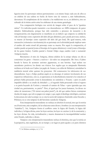 ligazón entre los personajes míticos pertenecientes a un mismo linaje: cada uno de ellos es
un eslabón de una cadena no hecha de hierro sino de ventura o, más habitualmente,
desventura. El cumplimiento de los oráculos y las maldiciones no es, en definitiva, sino un
refrendo de la íntima unión entre los eslabones de una misma genealogía.
Una comparación biológica nos servirá de imagen sobre el peso de la “genética
mítica”. Un individuo puede transmitir a sus descendientes un ADN compuesto de genes
dañados (habitualmente, porque han sido sometidos a procesos de mutación o de
reorganización); esta degeneración se manifiesta en un defecto que empeora su calidad de
vida (el fenotipo como expresión del alelo del gen deletéreo), pero puede provocar, incluso,
su muerte (el fenotipo como expresión del alelo del gen letal). De igual manera, toda
interacción (voluntaria o involuntaria) de un personaje con la divinidad puede implicar tanto
el cambio del modus vivendi del personaje como su muerte. Por seguir la comparación, el
cambio puede ser parcial (como el fenotipo de los genes deletéreos) o total (como el fenotipo
de los genes letales). Cambio parcial o formal: Edipo ciego; cambio total o sustancial:
Antígona muerta.
Retomemos el mito de Antígona, último eslabón de la estirpe tebana: en ella se
concentran los genes —buenos y nocivos— de todos sus antepasados. De Ares y Cadmo
hereda la fuerza de acometer acciones gigantescas, es una heroína. Aquí acaban sus
ascendentes positivos: los demás son tóxicos. Los regalos que su antepasada Harmonía
recibiera en la boda con Cadmo (un peplo de Atenea y un collar de Hefaistos) entrañaban la
maldición mortal sobre quienes los poseyeran. Ahí comenzaron los infortunios de sus
descendientes. Layo y Edipo podrían argüir en su descargo el carácter involuntario de sus
respectivas infracciones, esto es, su ignorancia en la desobediencia material a los oráculos: el
primero había procurado evitar la descendencia no uniéndose a Yocasta —pero no pudo
impedirlo debido a su estado de ebriedad—, y el segundo había procurado evitar el regreso
a su patria huyendo de Corinto y tomando el camino de Tebas —pero ignoraba que esta
ciudad era, precisamente, su patria49
. Pero, al igual que los jueces humanos, los dioses no
saben de intenciones (“De internis non judicat prætor”), de ahí que ambos héroes contrajeran
deudas de sangre, que solo se pagan con sangre y que, según el decálogo mitológico, acarrean
la desventura de toda la estirpe: no es otra la razón del recíproco fratricidio entre Eteocles y
Polinices; no es otra tampoco la del heroísmo suicida de Antígona.
Esta interpretación trascendente no rechaza en absoluto la textual, sino que la resitúa
en el horizonte, más completo, de las relaciones entre dioses y hombres (es una interpretación
“teándrica”). Así, Antígona ilustra el conflicto entre la lógica del Estado, la lógica del
individuo y la lógica divina, entre las leyes escritas, las leyes no escritas (o de la conciencia) y
las leyes divinas. Su vida, reivindicación y muerte dramatizan la incompatibilidad nuclear
entre Estado, individuo y dioses.
Tampoco esta interpretación trascendente rechaza la histórica, sino que la resitúa en
la perspectiva, más englobante, de un tiempo y un lugar en parte iguales y en parte distintos
49 Vid. Biblioteca mitológica, III, 5, 7-8.
 