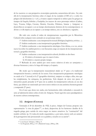de los nuestros: es una perspectiva cronotópica particular, característica del mito. Así, más
allá de la interpretación histórica sobre el origen de las ciudades (2 000 a.C.) o sobre los
peligros del absolutismo (s. V a.C.), el marco espacio-temporal es mítico: para los griegos en
tiempos de Esquilo, Sófocles y Eurípides, los sucesos de estos personajes míticos (Cadmo,
Layo, Yocasta, Edipo, Creonte, Hemón, Eteocles, Polinices, Ismene y Antígona) se
desarrollan en un espacio y en un tiempo absolutamente distintos de los contemporáneos: in
illo loco e in illo tempore; en un espacio y un tiempo míticos, esto es: absolutos y sagrados.
De todo esto resulta el orden de interpretaciones requeridas por la Mitocrítica
Cultural sobre cualquier texto centrado en un personaje mítico:
1º Análisisconducente a una interpretación textual (filológica,lingüística,retórica…).
2º Análisis conducente a una interpretación geográfico-histórica.
3º Análisis conducente a una interpretación mitológica. Esta última, a su vez, arroja
nueva luz sobre los análisis previos y con frecuencia exige un reajuste de las interpretaciones
textual y geográfico-histórica.
4º Análisis conducente a una interpretación cultural, dividido en dos fases:
a) El relativo al momento que vio nacer el mito.
b) El relativo a nuestro propio tiempo.
5º Refrendo de estos análisis por otros textos relativos al mito en semejantes y
diversas literaturas y artes a lo largo del tiempo y el espacio.
De modo que la interpretación trascendental añade un 3er
paso a la tradicional
interpretación literaria y artística de los textos. Esta interpretación propiamente mitológica
no anula ni la 1ª (textual) ni la 2ª (geográfico-histórica), tampoco se solapa a ellas, sino que
las complementa, las enriquece, las perfecciona. Solo después de estos tres pasos el
mitocrítico puede proceder al 4º paso de su análisis (la interpretación cultural, en sus dos
fases), que deberá ser sancionado por otros textos míticos en una auténtica literaturageneral
y comparada (5º paso).
En el caso que ahora nos atañe, esta hermenéutica debe refrendarla o recusarla la
serie ad infinitum de relatos sobre el mito de Antígona. Traeré aquí dos casos paradigmáticos
de nuestra cultura contemporánea.
3.2. Antigone (Cocteau)
Estrenada el 20 de diciembre de 1922, la pieza Antigone de Cocteau propone una
representación “a vista de pájaro”50
, es decir, desprovista de los hermosos detalles de la
tragedia griega, pero surtida de otros rasgos no menos atractivos. La “contracción” del
modelo sofócleo (p. 11) realza de modo esquemático, y, por tanto, menos sutil, un carácter
de la protagonista más pronunciado en su palabra y resuelto en su acción51
.
50 “à vol d’oiseau”, Prefacio, 1948, p. 9.
51 Vid. Poignault, 2002, p. 137 y Bañuls & Crespo, 2008, p. 286.
 