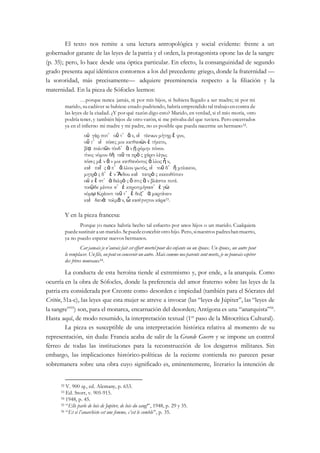 El texto nos remite a una lectura antropológica y social evidente: frente a un
gobernador garante de las leyes de la patria y el orden, la protagonista opone las de la sangre
(p. 35); pero, lo hace desde una óptica particular. En efecto, la consanguinidad de segundo
grado presenta aquí idénticos contornos a los del precedente griego, donde la fraternidad —
la sororidad, más precisamente— adquiere preeminencia respecto a la filiación y la
maternidad. En la pieza de Sófocles leemos:
…porque nunca jamás, ni por mis hijos, si hubiera llegado a ser madre; ni por mi
marido, su cadáver se hubiese estado pudriendo, habría emprendido tal trabajoencontra de
las leyes de la ciudad. ¿Y por qué razón digo esto? Marido, en verdad, si el mío moría, otro
podría tener, y también hijos de otro varón, si me privaba del que tuviera. Pero encerrados
ya en el infierno mi madre y mi padre, no es posible que pueda nacerme un hermano52.
οὐ γάρ ποτ᾽ οὔ τ᾽ ἄ ν, εἰ τέκνων μήτηρ ἔ φυν,
οὔ τ᾽ εἰ πόσις μοι κατθανὼν ἐ τήκετο,
βίᾳ πολιτῶν τόνδ᾽ ἂ ν ᾐ ρόμην πόνον.
τίνος νόμου δὴ ταῦ τα πρὸ ς χάριν λέγω;
πόσις μὲ ν ἄ ν μοι κατθανόντος ἄ λλος ἦ ν,
καὶ παῖ ς ἀ π᾽ ἄ λλου φωτός, εἰ τοῦ δ᾽ ἤ μπλακον,
μητρὸ ς δ᾽ ἐ ν Ἅιδου καὶ πατρὸ ς κεκευθότοιν
οὐ κ ἔ στ᾽ ἀ δελφὸ ς ὅ στις ἂ ν βλάστοι ποτέ.
τοιῷδε μέντοι σ᾽ ἐ κπροτιμήσασ᾽ ἐ γὼ
νόμῳ Κρέοντι ταῦ τ᾽ ἔ δοξ᾽ ἁ μαρτάνειν
καὶ δεινὰ τολμᾶ ν, ὦ κασίγνητον κάρα53.
Y en la pieza francesa:
Porque yo nunca habría hecho tal esfuerto por unos hijos o un marido. Cualquiera
puedesustituir aun marido.Sepuedeconcebirotrohijo.Pero,sinuestros padreshanmuerto,
ya no puedo esperar nuevos hermanos.
Car jamais je n’aurais fait cet effort mortel pour des enfants ou un époux. Un époux, un autre peut
le remplacer. Un fils, on peut en concevoir un autre. Mais comme nos parents sont morts, je ne pouvais espérer
des frères nouveaux54.
La conducta de esta heroína tiende al extremismo y, por ende, a la anarquía. Como
ocurría en la obra de Sófocles, donde la preferencia del amor fraterno sobre las leyes de la
patria era considerada por Creonte como desorden e impiedad (también para el Sócrates del
Critón, 51a-c), las leyes que esta mujer se atreve a invocar (las “leyes de Júpiter”, las “leyes de
la sangre”55
) son, para el monarca, encarnación del desorden; Antígona es una “anarquista”56
.
Hasta aquí, de modo resumido, la interpretación textual (1er
paso de la Mitocrítica Cultural).
La pieza es susceptible de una interpretación histórica relativa al momento de su
representación, sin duda: Francia acaba de salir de la Grande Guerre y se impone un control
férreo de todas las instituciones para la reconstrucción de los desgarros militares. Sin
embargo, las implicaciones histórico-políticas de la reciente contienda no parecen pesar
sobremanera sobre una obra cuyo significado es, eminentemente, literario: la intención de
52 V. 900 sq., ed. Alemany, p. 653.
53 Ed. Storr, v. 905-915.
54 1948, p. 45.
55 “Elle parle de lois de Jupiter, de lois du sang!”, 1948, p. 29 y 35.
56 “Et si l’anarchiste est une femme, c’est le comble”, p. 35.
 
