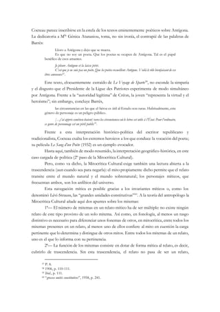Cocteau parece inscribirse en la estela de los textos eminentemente poéticos sobre Antígona.
La dedicatoria a Mlle
Génica Atanasiou, toma, no sin ironía, el contrapié de las palabras de
Barrès:
Lloro a Antígona y dejo que se muera.
Es que no soy un poeta. Que los poetas se ocupen de Antígona. Tal es el papel
benéfico de esos amantes.
Je pleure Antigone et la laisse périr.
C’est que je ne suis pas un poète. Que les poètes recueillent Antigone. Voilà le rôle bienfaisant de ces
êtres amoraux57.
Este texto, elocuentemente extraído de Le Voyage de Sparte58
, no esconde la simpatía
y el disgusto que el Presidente de la Ligue des Patriotes experimenta de modo simultáneo
por Antígona. Frente a la “autoridad legítima” de Créon, la joven “representa la virtud y el
heroísmo”; sin embargo, concluye Barrès,
las circunstancias en las que el héroe es útil al Estado son raras. Habitualmente, este
género de personaje es un peligro público.
[…j’ai appris combien étaient] rares les circonstances où le héros est utile à l’État. Pour l’ordinaire,
ce genre de personnage est un péril public59
.
Frente a esta interpretación histórico-política del escritor republicano y
tradicionalista, Cocteau exalta los extremos heroicos a los que conduce la vocación del poeta;
su película Le Sang d’un Poète (1932) es un ejemplo evocador.
Hasta aquí, también de modo resumido, lainterpretación geográfico-histórica, en este
caso cargada de política (2º paso de la Mitocrítica Cultural).
Pero, como va dicho, la Mitocrítica Cultural exige también una lectura abierta a la
trascendencia (aun cuando sea para negarla): el mito propiamente dicho permite que el relato
transite entre el mundo natural y el mundo sobrenatural; los personajes míticos, que
frecuentan ambos, son los anfibios del universo.
Esta navegación mítica es posible gracias a los invariantes míticos o, como los
denominó Lévi-Strauss, las “grandes unidades constitutivas”60
. A la teoría del antropólogo la
Mitocrítica Cultural añade aquí dos apuntes sobre los mitemas:
1ª— El número de mitemas en un relato mítico ha de ser múltiple: no existe ningún
relato de este tipo provisto de un solo mitema. Así como, en fonología, al menos un rasgo
distintivo es necesario para diferenciar unos fonemas de otros, en mitocrítica, entre todos los
mitemas presentes en un relato, al menos uno de ellos confiere al mito en cuestión la carga
pertinente que lo determina y distingue de otros mitos. Entre todos los mitemas de un relato,
uno es el que lo informa con su pertinencia.
2ª— La función de los mitemas consiste en dotar de forma mítica al relato, es decir,
cubrirlo de trascendencia. Sin esta trascendencia, el relato no pasa de ser un relato,
57 P. 8.
58 1906, p. 110-111.
59 Ibid., p. 111.
60 “grosses unités constitutives”, 1958, p. 241.
 