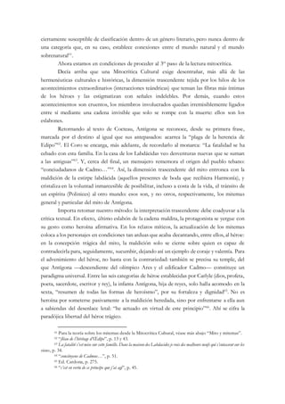 ciertamente susceptible de clasificación dentro de un género literario, pero nunca dentro de
una categoría que, en su caso, establece conexiones entre el mundo natural y el mundo
sobrenatural61
.
Ahora estamos en condiciones de proceder al 3er
paso de la lectura mitocrítica.
Decía arriba que una Mitocrítica Cultural exige desentrañar, más allá de las
hermenéuticas culturales e históricas, la dimensión trascendente tejida por los hilos de los
acontecimientos extraordinarios (interacciones teándricas) que tensan las fibras más íntimas
de los héroes y las estigmatizan con señales indelebles. Por demás, cuando estos
acontecimientos son cruentos, los miembros involucrados quedan irremisiblemente ligados
entre sí mediante una cadena invisible que solo se rompe con la muerte: ellos son los
eslabones.
Retornando al texto de Cocteau, Antígona se reconoce, desde su primera frase,
marcada por el destino al igual que sus antepasados: acarrea la “plaga de la herencia de
Edipo”62
. El Coro se encarga, más adelante, de recordarlo al monarca: “La fatalidad se ha
cebado con esta familia. En la casa de los Labdácidas veo desventuras nuevas que se suman
a las antiguas”63
. Y, cerca del final, un mensajero rememora el origen del pueblo tebano:
“conciudadanos de Cadmo…”64
. Así, la dimensión trascendente del mito entronca con la
maldición de la estirpe labdácida (aquellos presentes de boda que recibiera Harmonía), y
cristaliza en la voluntad inmarcesible de posibilitar, incluso a costa de la vida, el tránsito de
un espíritu (Polinices) al otro mundo: esos son, y no otros, respectivamente, los mitemas
general y particular del mito de Antígona.
Importa retomar nuestro método: la interpretación trascendente debe coadyuvar a la
crítica textual. En efecto, último eslabón de la cadena maldita, la protagonista se yergue con
su gesto como heroína afirmativa. En los relatos míticos, la actualización de los mitemas
coloca a los personajes en condiciones tan arduas que acaba decantando, entre ellos, al héroe:
en la concepción trágica del mito, la maldición solo se cierne sobre quien es capaz de
contradecirla para, seguidamente, sucumbir, dejando así un ejemplo de coraje y valentía. Para
el advenimiento del héroe, no basta con la contrariedad: también se precisa su temple, del
que Antígona —descendiente del olímpico Ares y el edificador Cadmo— constituye un
paradigma universal. Entre las seis categorías de héroe establecidas por Carlyle (dios, profeta,
poeta, sacerdote, escritor y rey), la infanta Antígona, hija de reyes, solo halla acomodo en la
sexta, “resumen de todas las formas de heroísmo”, por su fortaleza y dignidad65
. No es
heroína por someterse pasivamente a la maldición heredada, sino por enfrentarse a ella aun
a sabiendas del desenlace letal: “he actuado en virtud de este principio”66
. Ahí se cifra la
paradójica libertad del héroe trágico.
61 Para la teoría sobre los mitemas desde la Mitocrítica Cultural, véase más abajo “Mito y mitemas”.
62 “fléau de l’héritage d’Œdipe”, p. 13 y 43.
63 La fatalité s’est mise sur cette famille. Dans la maison des Labdacides je vois des malheurs neufs qui s’entassent sur les
vieux, p. 34.
64 “concitoyens de Cadmus…”, p. 51.
65 Ed. Cardona, p. 275.
66 “c’est en vertu de ce príncipe que j’ai agi”, p. 45.
 