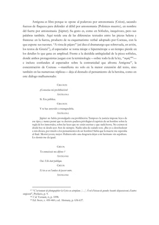 Antígona es libre porque se opone al poderoso por antonomasia (Créon), sacando
fuerzas de flaqueza para defender al débil por antonomasia (Polinices muerto), en nombre
del fuerte por antonomasia (Júpiter). Su gesto es, como en Sófocles, inequívoco, pero sus
palabras también. Aquí reside una de las diferencias textuales entre las piezas helena y
francesa: en la fuerza, producto de su esquematismo verbal adoptado por Cocteau, con la
que expone sus razones. “A vista de pájaro” (así dice el dramaturgo que sobrevuela, en avión,
los textos de Grecia67
), el espectador se torna miope e hipermétrope a un tiempo: pierde en
los detalles lo que gana en amplitud. Frente a la decidida ambigüedad de la pieza sofóclea,
donde ambos protagonistas juegan con la terminología —sobre todo la de la ley, “νομóς”68
—
e incluso confunden al espectador sobre la contrariedad que afronta Antígona69
, la
concentración de Cocteau —manifiesta no solo en la menor extensión del texto, sino
también en las numerosas réplicas— deja al desnudo el pensamiento de la heroína, como en
este diálogo malhumorado:
CREONTE
¿Conocías mi prohibición?
ANTÍGONA
Sí. Era pública.
CREONTE
Y te has atrevido a transgredirla.
ANTÍGONA
Júpiter no había promulgado esa prohibición. Tampoco la justicia impone leyes de
ese tipo; y nunca pensé que tu decreto pudiera privilegiar el capricio de un hombre sobre la
regla de los inmortales, sobre las leyes que no están escritas y que nada borra. No existen ni
desde hoy ni desde ayer. Son de siempre. Nadie sabe de cuándo son. ¿Iba yo a desobedecer
a mis dioses, por miedo a los pensamientos de un hombre? Sabía que la muerte me esperaba
al final. Moriré joven; mejor. Hubiera sido una desgracia dejar a mi hermano sin sepultura.
Lo demás me da igual.
CRÉON
Tu connaissais ma défense ?
ANTIGONE
Oui. Elle était publique.
CRÉON
Et tu as eu l’audace de passer outre.
ANTIGONE
67 “C’est tentant de photographier la Grèce en aéroplane. […] À vol d’oiseau de grandes beautés disparaissent, d’autres
surgissent”, Prefacio, p. 9.
68 Vid. Vernant, II, p. 1098.
69 Ed. Storr, v. 450-460 y ed. Alemany, p. 636-637.
 