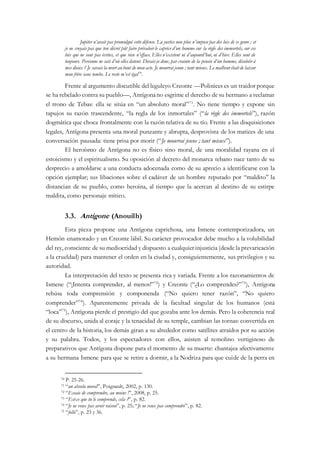Jupiter n’avait pas promulgué cette défense. La justice non plus n’impose pas des lois de ce genre ; et
je ne croyais pas que ton décret pût faire prévaloir le caprice d’un homme sur la règle des immortels, sur ces
lois qui ne sont pas écrites, et que rien n’efface. Elles n’existent ni d’aujourd’hui, ni d’hier. Elles sont de
toujours. Personne ne sait d’où elles datent. Devais-je donc, par crainte de la pensée d’un homme, désobéir à
mes dieux ? Je savais la mort au bout de mon acte. Je mourrai jeune ; tant mieux. Le malheur était de laisser
mon frère sans tombe. Le reste m’est égal70
.
Frente al argumento discutible del leguleyo Creonte —Polinices es un traidor porque
se ha rebelado contra su pueblo—, Antígonano esgrime el derecho de su hermano a reclamar
el trono de Tebas: ella se sitúa en “un absoluto moral”71
. No tiene tiempo y expone sin
tapujos su razón trascendente, “la regla de los inmortales” (“la règle des immortels”), razón
dogmática que choca frontalmente con la razón relativa de su tío. Frente a las disquisiciones
legales, Antígona presenta una moral punzante y abrupta, desprovista de los matices de una
conversación pausada: tiene prisa por morir (“Je mourrai jeune ; tant mieux”).
El heroísmo de Antígona no es físico sino moral, de una moralidad rayana en el
estoicismo y el espiritualismo. Su oposición al decreto del monarca tebano nace tanto de su
desprecio a amoldarse a una conducta adocenada como de su aprecio a identificarse con la
opción ejemplar; sus libaciones sobre el cadáver de un hombre reputado por “maldito” la
distancian de su pueblo, como heroína, al tiempo que la acercan al destino de su estirpe
maldita, como personaje mítico.
3.3. Antigone (Anouilh)
Esta pieza propone una Antígona caprichosa, una Ismene contemporizadora, un
Hemón enamorado y un Creonte lábil. Su carácter provocador debe mucho a la volubilidad
del rey, consciente de su mediocridad y dispuesto a cualquier injusticia (desde la prevaricación
a la crueldad) para mantener el orden en la ciudad y, consiguientemente, sus privilegios y su
autoridad.
La interpretación del texto se presenta rica y variada. Frente a los razonamientos de
Ismene (“¡Intenta comprender, al menos!”72
) y Creonte (“¿Lo comprendes?”73
), Antígona
rehúsa toda comprensión y componenda (“No quiero tener razón”, “No quiero
comprender”74
). Aparentemente privada de la facultad singular de los humanos (está
“loca”75
), Antígona pierde el prestigio del que gozaba ante los demás. Pero la coherencia real
de su discurso, unida al coraje y la tenacidad de su temple, cambian las tornas: convertida en
el centro de la historia, los demás giran a su alrededor como satélites atraídos por su acción
y su palabra. Todos, y los espectadores con ellos, asisten al remolino vertiginoso de
preparativos que Antígona dispone para el momento de su muerte: chantajea afectivamente
a su hermana Ismene para que se retire a dormir, a la Nodriza para que cuide de la perra en
70 P. 25-26.
71 “un absolu moral”, Poignault, 2002, p. 130.
72 “Essaie de comprendre, au moins !”, 2008, p. 25.
73 “Est-ce que tu le comprends, cela ?”, p. 82.
74 “Je ne veux pas avoir raison”, p. 25; “Je ne veux pas comprendre”, p. 82.
75 “folle”, p. 23 y 36.
 
