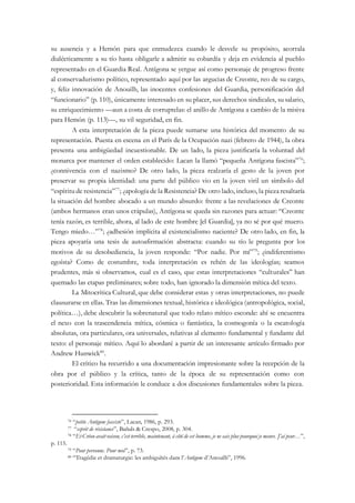 su ausencia y a Hemón para que enmudezca cuando le desvele su propósito, acorrala
dialécticamente a su tío hasta obligarle a admitir su cobardía y deja en evidencia al pueblo
representado en el Guardia Real. Antígona se yergue así como personaje de progreso frente
al conservadurismo político, representado aquí por las argucias de Creonte, reo de su cargo,
y, feliz innovación de Anouilh, las inocentes confesiones del Guardia, personificación del
“funcionario” (p. 110), únicamente interesado en su placer, sus derechos sindicales, su salario,
su enriquecimiento —aun a costa de corruptelas: el anillo de Antígona a cambio de la misiva
para Hemón (p. 113)—, su vil seguridad, en fin.
A esta interpretación de la pieza puede sumarse una histórica del momento de su
representación. Puesta en escena en el París de la Ocupación nazi (febrero de 1944), la obra
presenta una ambigüedad incuestionable. De un lado, la pieza justificaría la voluntad del
monarca por mantener el orden establecido: Lacan la llamó “pequeña Antígona fascista”76
;
¿connivencia con el nazismo? De otro lado, la pieza realzaría el gesto de la joven por
preservar su propia identidad: una parte del público vio en la joven viril un símbolo del
“espíritu de resistencia”77
; ¿apología de la Resistencia? De otro lado, incluso, la piezaresaltaría
la situación del hombre abocado a un mundo absurdo: frente a las revelaciones de Creonte
(ambos hermanos eran unos crápulas), Antígona se queda sin razones para actuar: “Creonte
tenía razón, es terrible, ahora, al lado de este hombre [el Guardia], ya no sé por qué muero.
Tengo miedo…”78
; ¿adhesión implícita al existencialismo naciente? De otro lado, en fin, la
pieza apoyaría una tesis de autoafirmación abstracta: cuando su tío le pregunta por los
motivos de su desobediencia, la joven responde: “Por nadie. Por mí”79
; ¿indiferentismo
egoísta? Como de costumbre, toda interpretación es rehén de las ideologías; seamos
prudentes, más si observamos, cual es el caso, que estas interpretaciones “culturales” han
quemado las etapas preliminares; sobre todo, han ignorado la dimensión mítica del texto.
La Mitocrítica Cultural, que debe considerar estas y otras interpretaciones, no puede
clausurarse en ellas. Tras las dimensiones textual, histórica e ideológica (antropológica, social,
política…), debe descubrir la sobrenatural que todo relato mítico esconde: ahí se encuentra
el nexo con la trascendencia mítica, cósmica o fantástica, la cosmogonía o la escatología
absolutas, ora particulares, ora universales, relativas al elemento fundamental y fundante del
texto: el personaje mítico. Aquí lo abordaré a partir de un interesante artículo firmado por
Andrew Hunwick80
.
El crítico ha recurrido a una documentación impresionante sobre la recepción de la
obra por el público y la crítica, tanto de la época de su representación como con
posterioridad. Esta información le conduce a dos discusiones fundamentales sobre la pieza.
76 “petite Antigone fasciste”, Lacan, 1986, p. 293.
77 “esprit de résistance”, Bañuls & Crespo, 2008, p. 304.
78 “Et Créon avait raison, c’est terrible, maintenant, à côté de cet homme, je ne sais plus pourquoi je meurs. J’ai peur…”,
p. 115.
79 “Pour personne. Pour moi”, p. 73.
80 “Tragédie et dramaturgie: les ambiguïtés dans l’Antigone d’Anouilh”, 1996.
 