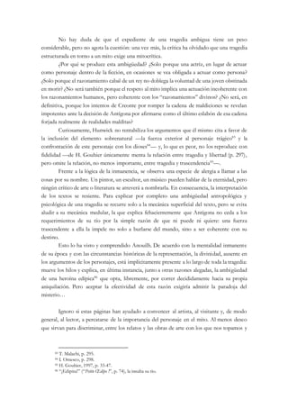 No hay duda de que el expediente de una tragedia ambigua tiene un peso
considerable, pero no agota la cuestión: una vez más, la crítica ha olvidado que una tragedia
estructurada en torno a un mito exige una mitocrítica.
¿Por qué se produce esta ambigüedad? ¿Solo porque una actriz, en lugar de actuar
como personaje dentro de la ficción, en ocasiones se vea obligada a actuar como persona?
¿Solo porque el razonamiento cabal de un rey no doblega la voluntad de una joven obstinada
en morir? ¿No será también porque el respeto al mito implica una actuación incoherente con
los razonamientos humanos, pero coherente con los “razonamientos” divinos? ¿No será, en
definitiva, porque los intentos de Creonte por romper la cadena de maldiciones se revelan
impotentes ante la decisión de Antígona por afirmarse como el último eslabón de esa cadena
forjada realmente de realidades malditas?
Curiosamente, Hunwick no rentabiliza los argumentos que él mismo cita a favor de
la inclusión del elemento sobrenatural —la fuerza exterior al personaje trágico83
y la
confrontación de este personaje con los dioses84
— y, lo que es peor, no los reproduce con
fidelidad —de H. Gouhier únicamente menta la relación entre tragedia y libertad (p. 297),
pero omite la relación, no menos importante, entre tragedia y trascendencia85
—.
Frente a la lógica de la inmanencia, se observa una especie de alergia a llamar a las
cosas por su nombre. Un pintor, un escultor, un músico pueden hablar de la eternidad, pero
ningún crítico de arte o literatura se atreverá a nombrarla. En consecuencia, la interpretación
de los textos se resiente. Para explicar por completo una ambigüedad antropológica y
psicológica de una tragedia se recurre solo a la mecánica superficial del texto, pero se evita
aludir a su mecánica medular, la que explica fehacientemente que Antígona no ceda a los
requerimientos de su tío por la simple razón de que ni puede ni quiere: una fuerza
trascendente a ella la impele no solo a burlarse del mundo, sino a ser coherente con su
destino.
Esto lo ha visto y comprendido Anouilh. De acuerdo con la mentalidad inmanente
de su época y con las circunstancias históricas de la representación, la divinidad, ausente en
los argumentos de los personajes, está implícitamente presente a lo largo de toda la tragedia:
mueve los hilos y explica, en última instancia, junto a otras razones alegadas, la ambigüedad
de una heroína edípica86
que opta, libremente, por correr decididamente hacia su propia
aniquilación. Pero aceptar la efectividad de esta razón exigiría admitir la paradoja del
misterio…
Ignoro si estas páginas han ayudado a convencer al artista, al visitante y, de modo
general, al lector, a percatarse de la importancia del personaje en el mito. Al menos deseo
que sirvan para discriminar, entre los relatos y las obras de arte con los que nos topamos y
83 T. Malachi, p. 295.
84 I. Omesco, p. 298.
85 H. Gouhier, 1997, p. 33-47.
86 “¡Edipita!” (“Petite Œdipe !”, p. 74), la insulta su tío.
 