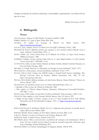 siempre en función de criterios coherentes, contrastables y permanentes, los míticos de los
que no lo son.
Madrid, 26 de mayo de 2017
4. Bibliografía
Textos
ANOUILH, Jean, Antigone, La Table Ronde, “La petite vermillon”, 2008.
BARRÈS, Maurice, Le Voyage de Sparte, Émile-Paul, 1906.
CICERÓN, De Legibus, ed. Georges de Plinval, Les Belles Lettres, 1959.
http://www.perseus.tufts.edu/
COCTEAU, Jean, Antigone. Suivi de “Les Mariés de la Tour Eiffel”, Gallimard, “Folio”, 1948.
DIODORO DE SICILIA, Bibliothecæ historicæ quæ supersunt, ex nova recensione Ludovici Dindorfii. Graece et
Latine, Ambrosio Fermin Didot, 1855, t. I.
ESOPO, Fábulas, intr. Carlos García Gual, ed. P. Bádenas de la Peña y J. López Facal, Gredos,
“Biblioteca Gredos”, 1982.
EURÍPIDES, Tragedias, ed. Juan Antonio López Férez (t. I) y Juan Miguel Labiano (t. II-III), Cátedra,
“Letras universales”, 1998-2000, 3 vols.
LA FONTAINE, Fables, ed. Jean-Charles Darmon & Sabine Gruffat, Librairie Générale Française, Le
Livre de Poche Classique, 2002.
MOLIÈRE, Le Tartuffe. Dom Juan. Le Misanthrope, ed. Georges Couton, Gallimard, “Folio”, 1973.
MONTESQUIEU, Lettres persanes, ed. Jean Starobinski, Gallimard, “Folio”, 1973.
PLATÓN, Plato in Twelve Volumes, intr. W.R.M. Lamb, tr. Harold North Fowler, Cambridge, MA,
Harvard University Press & Londres, William Heinemann Ltd., 1966, 12 vols.
http://www.perseus.tufts.edu/
PSEUDO-APOLODORO, Biblioteca mitológica, ed. Julia García Moreno, Alianza Editorial, “Clásicos de
Grecia y Roma”, 1993.
QUINTILIANO, De institutione oratoria, ed. F.-G. Pottier, Bertrand Pottier, 1812, t. 2.
— Quintilien et Pline Le Jeune, dir. Nisard, J.J. Dubochet, 1842.
— Obra completa, ed. Alfonso Ortega Carmona, Salamanca, Publicaciones Universidad Pontificia,
1997-2001, 5 vols.
RACINE, Jean, Théâtre complet, ed. Jean-Pierre Collinet, Gallimard, “Folio classique”, 1983, 2 vols.
SÓFOCLES, Obras completas, tr. José Alemany Bolufer, Buenos Aires, El Ateneo, 1957.
— Oedipus the king. Oedipus at Colonus. Antigone, ed. & tr. F. Storr, Londres & New York, William
Heinemann Ltd. & The Macmillan Company, 1913, t. I. http://www.perseus.tufts.edu
Crítica
BAÑULS OLLER, José V. & Patricia CRESPO ALCALÁ, Antígona(s): mito y personaje. Un recorrido desde los
orígenes, Bari, Levante Editori, 2008.
BARTHES, Roland, Œuvres complètes, ed. Éric Marty, Éditions du Seuil, 2002, 5 vols.
CARLYLE, Thomas, Los héroes, ed. Francisco Luis Cardona, Bruguera, 1967.
DABEZIES, André, Le Mythe de Faust, Armand Colin, 1972.
DEL PRADO, Javier, “Mitos y crisis de mitos: un problema de conceptos y de terminología”, Myths in
Crisis: The Crisis of Myth, ed. José Manuel Losada & Antonella Lipscomb, Newcastle upon
Tyne, Cambridge Scholars Publishing, 2015.
DURAND, Gilbert: Les Structures anthropologiques de l’imaginaire, Bordas, 1960 & 1992.
 
