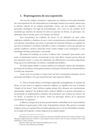 1. El protagonista de una exposición
Año tras año, amigos, comisarios o impresores me solicitan un texto para introducir
tal o cual exposición de arte relacionada con la mitología. Ocasión tras ocasión, observo que
la inmensa mayoría de los trabajos presentados versan, casi por completo, sobre los
personajes mitológicos. En lugar de acostumbrarme, una y otra vez me asombro de la
necesidad que sentimos de encarnar los mitos en personas de ficción, en personajes: nos
admiramos ante el mundo, pero el ser humano nos fascina.
Esta circunstancia me confirma, de nuevo, en mi definición de mito: relato
explicativo, simbólico y dinámico, de uno o varios acontecimientos extraordinarios personales
con referente trascendente, que carece en principio de testimonio histórico, se compone de
una serie de elementos invariantes reducibles a temas y sometidos a crisis, que presenta un
carácter conflictivo, emotivo, funcional, ritual y remite siempre a una cosmogonía o a una
escatología absolutas, particulares o universales.
De intento he resaltado, en cursiva, el adjetivo más “sustancial” para nuestro caso:
como a continuación veremos, sin personaje no hay mito. Baste un paseo por las obras de
esta exposición actual ―y vayan, por adelantado, mis felicitaciones a mi buena amiga Gema
Goig, que la ha comisionado con talento y tenacidad encomiables―.
Sin duda alguna, debido a nuestra tradición, los referentes míticos más abundantes
provienen de la inmensa cultura grecorromana, crucial para el desarrollo de la humanidad en
el estado que conocemos.
Como si de un recorrido se tratara, haré una breve enumeración descriptiva de los
personajes mitológicos a los que las producciones aquí expuestas refieren.
I.― Para el mundo clásico, la mitología comprendía, principalmente, el conjunto de
dioses, en cuyo honor se erigieron numerosos edificios; no significa otra cosa el término
“templo de los dioses” (ναός πάνθειον, templum deorum). Hoy destacan tres construcciones
denominadas “panteón”: las de Roma, París y Lisboa2
. Debido a un proceso metonímico se
ha producido un desplazamiento semántico del monumento que contiene las estatuas “de
los dioses” al conjunto de los dioses3
. Entre los personajes divinos de la exposición
encontramos los siguientes:
a) Minerva, antigua diosa etrusca, posteriormente confundida con la Atenea helénica
y sus atributos: la guerra, pero, sobre todo, el pensamiento elevado. Muy pronto es asociada
a Júpiter y Juno, con quienes forma la tríada capitolina, esto es, las tres divinidades veneradas
en el templo del Capitolio o centro religioso de la ciudad romana4
.
2 Paradojas de la vida: mientras el panteón romano fue edificado en honor de los dioses antiguos y hoy
alberga una iglesia cristiana, el francés y el portugués lo fueron para el culto de santos cristianos y hoy están
dedicados al “culto” profano.
3 De ahí el título que Aida Furnica ha elegido para su obra.
4 Véase la obra de Dolores Fernández.
 