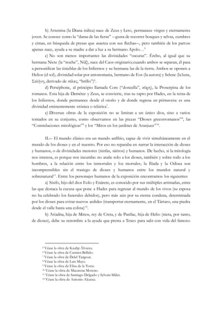 b) Artemisa (la Diana itálica) nace de Zeus y Leto, permanece virgen y eternamente
joven. Se conoce como la “dama de las fieras” ―gusta de recorrer bosques y selvas, cumbres
y cimas, en búsqueda de presas que asaetea con sus flechas―, pero también de los partos:
apenas nace, ayuda a su madre a dar a luz a su hermano Apolo…5
c) No son menos importantes las divinidades “oscuras”. Érebo, al igual que su
hermana Nicte (la “noche”, Νύξ), nace del Caos originario;cuando ambos se separan, él pasa
a personificar las tinieblas de los Infiernos y su hermana las de la tierra. Ambos se oponen a
Helios (el sol), divinidad solar por antonomasia, hermano de Eos (la aurora) y Selene (laluna,
Σελήνη, derivado de σέλας, “brillo”)6
.
d) Perséphone, al principio llamada Core (“doncella”, κόρη), la Proserpina de los
romanos. Esta hija de Deméter y Zeus, se convierte, tras su rapto por Hades, en la reina de
los Infiernos, donde permanece desde el otoño y de donde regresa en primavera: es una
divinidad eminentemente ctónica o telúrica7
.
e) Diversas obras de la exposición no se limitan a un único dios, sino a varios
tomados en su conjunto, como observamos en las piezas “Dioses grecorromanos”8
, las
“Constelaciones mitológicas”9
y los “Mitos en los jardines de Aranjuez”10
.
II.― El mundo clásico era un mundo anfibio, capaz de vivir simultáneamente en el
mundo de los dioses y en el nuestro. Por eso no reparaba en narrar la interacción de dioses
y humanos, o de divinidades menores (ninfas, sátiros) y humanos. De hecho, si la mitología
nos interesa, es porque nos incumbe: no atañe solo a los dioses, también y sobre todo a los
hombres, a la relación entre los inmortales y los mortales; la Ilíada y la Odisea son
incomprensibles sin el trasiego de dioses y humanos entre los mundos natural y
sobrenatural11
. Entre los personajes humanos de la exposición encontramos los siguientes:
a) Sísifo, hijo del dios Eolo y Enárete, es conocido por sus múltiples artimañas, entre
las que destaca la excusa que pone a Hades para regresar al mundo de los vivos (su esposa
no ha celebrado los funerales debidos), pero más aún por su eterna condena, determinada
por los dioses para evitar nuevos ardides (transportar eternamente, en el Tártaro, una piedra
desde el valle hasta una colina)12
.
b) Ariadna, hija de Minos, rey de Creta, y de Pasífae, hija de Helio (nieta, por tanto,
de dioses), debe su renombre a la ayuda que presta a Teseo para salir con vida del famoso
5 Véase la obra de Kaulip Álvarez.
6 Véase la obra de Carmen Bellido.
7 Véase la obra de Delel Tangour.
8 Véase la obra de Luis Mayo.
9 Véase la obra de Elisa de la Torre.
10 Véase la obra de Macarena Moreno.
11 Véase la obra de Santiago Delgado y Sylvain Mâlet.
12 Véase la obra de Antonio Alcaraz.
 