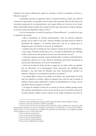 Laberinto tras matar al Minotauro: según las versiones, el héroe la abandona en Naxos y
Dioniso la esposa13
.
c) Penélope, hija del rey espartano Icario y la náyade Peribea (es decir, una ninfa de
corrientes de agua dulce), ha quedado como la esposa fiel y paciente. Día tras día rechaza las
insistentes propuestas de sus pretendientes, cuya espera dilata con la excusa de no tomar
esposo hasta haber tejidoel sudariode su suegro Laertes (que cada noche se ocupa en destejer
en secreto), hasta que finalmente regresa Ulises14
.
d) ¿Es la metamofosis un mito? Sí, igual que el Eterno Retorno15
, a condición de que
le asignemos personajes.
― De la ascendencia de Tiresias desconocemos todo: los adivinos importan
porque, sin ver nada, lo ven todo. Acierta al designar que debe reinar en Tebas el
descifrador de enigmas, y al desvelar quién goza más en la cópula; para su
desgracia, pues la revelación es causa de su androginia16
.
― Galateas hay dos: la amante de Acis, el pastor víctima de los celos de Polifemo,
y cuya sangre Poseidón transforma en río, y la mujer de Pigmalión, que Afrodita
vivifica a partir de su más perfecta estatua: una metamorfosis inversa17
.
― Ciparisoes apenas conocido, a pesar de haber dado su nombre al árbol del duelo
(κυπάρισσος, cupressus) en el que Apolo le transforma para llorar eternamente la
muerte, por inadvertencia, de su ciervo domesticado18
.
― Siete son las hijas de Atlas, forzado a cargar con los cielos sobre sus espaldas
tras ser derrotado en la titanomaquia; Orión aprovecha esta debilidad para
perseguir a sus siete hijas, las Pléyades, que Zeus metamorfosea, primero en
palomas y después en la constelación que lleva su nombre19
.
― La náyade Dafne obtiene de su padre, el río Peneo, ser transformada en laurel
(que eso significa su nombre, Δάφνη, en griego) justo antes de que la alcance el
lujurioso Apolo, quien, melancólico, instituye la perennidad de sus hojas, con las
que desde entonces aparece coronado20
.
― En lugar de cambiar la forma de un mortal, los dioses también pueden mutar
ellos mismos puntualmente, cual es el caso de Zeus, que se convierte en lluvia de
oro para acceder a Dánae, hija de Acrisio, rey de Argos, recluida en una torre de
13 Véanse las obras de Blanca Rosa Pastor, Gema Goig, José Emilio Antón y Manuel A. Junco.
14 Véanse las obras de Lola Pascual y Pablo López Raso.
15 Véase la obra de Mª del Socorro Morac. Para el hombre arcaico, cualquier acto presente ha sido
anteriormente vivido por otro que no era hombre: lo que él hace ya ha sido hecho y volverá a serlo (cf. Mircea
Eliade, 1969, p. 15). Es sintomático que un filósofo tan antimítico como Nietzsche se vea obligado a designar
el Eterno Retorno como “circulus vitiosus deus”.
16 Véase la obra de Carmen Grau.
17 Véase la obra de Julio Zacchrisson.
18 Véase la obra de Carmen Pallarés.
19 Véase la obra de Carolina Maestro.
20 Véase la obra de Rafael García Tejero.
 