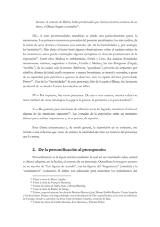 bronce: el oráculo de Delfos había profetizado que Acrisio moriría a manos de su
nieto, si Dánae llegara a concebir21
.
III.― A estas promiscuidades teándricas se añade otra particularmente grave: la
monstruosa. Los primeros monstruos proceden del panteón preolímpico; los más tardíos, de
la unión de seres divinos y humanos con animales (de ahí las bestialidades y, por analogía,
los bestiarios22
). Más abajo el lector leerá algunas observaciones sobre el carácter mítico de
los monstruos; antes puede contemplar algunos ejemplares en diversas producciones de la
exposición23
. Entre ellos Medusa es emblemática. Forcis y Ceto, dos arcaicas divinidades
monstruosas marinas, engendran a Esteno, Euríale y Medusa, las tres Gorgonas (Γοργώ,
“terrible”), de las cuales solo la tercera (Μέδουσα, “guardiana”), provista de serpientes por
cabellos, dientes de jabalí,cuello escamoso y manos broncíneas, es mortal y sucumbe, a pesar
de su capacidad para petrificar a quienes la observan, ante la espada del bien pertrechado
Perseo24
. Una de las “heroicidades” de este personaje, hijo de la cautiva Dánae, fue la muerte
accidental de su abuelo Acrisio: los oráculos no fallan.
IV.― Por supuesto, hay otros panteones. De una u otra manera, nuestra cultura se
nutre también de otras mitologías: la egipcia, la púnica, la germánica y la precolombina25
.
V.― Me gustaría, pero tras horas de reflexión no lo he logrado, encontrar el mito en
algunas de las creaciones expuestas26
. Las jornadas de la exposición serán un momento
idóneo para cambiar impresiones y, si es preciso, de opinión.
Esta última circunstancia y, de modo general, la exposición en su conjunto, me
invitan a una reflexión que viene de antaño: la identidad del mito en función del personaje
que lo anima.
2. De la personificación al prosopomito
Personificación es la figura retórica mediante la cual un ser inanimado (idea, animal
u objeto) adquiere, en la ficción, el estatuto de un personaje. Quintiliano la trata por extenso
en su sección de “Las figuras de sentido”, tras las figuras del “fingimiento” (simulatio) y la
“exclamación” (exclamatio). Si ambas son adecuadas para acrecentar los sentimientos del
21 Véase la obra de Marta Aguilar.
22 Véase la obra de François Maréchal.
23 Véanse las obras de Marta Sanz y Silvana Blasbalg.
24 Véase la obra de Rufino de Mingo.
25 Véanse, respectivamente,las obrasdeMarianoMaestro,José Manuel GuillénRamón, VivianAsapche
y GudrunEwert. Púnica es la lengua hablada, tras la decadencia de Tiro, capital fenicia, enla zona de influencia
de Cartago, donde se adoraba a la diosa Tanit (la fenicia Astarté), consorte de Baal.
26 Véanse las obras de Emilio Morales, Eva Hiernaux y Paloma Peláez.
 
