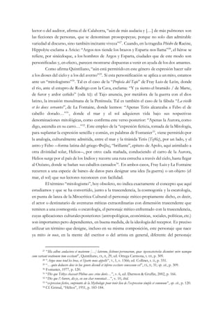 lector o del auditor, afirma el de Calahorra, “aún de más audacia y […] de más pulmones son
las ficciones de personas, que se denominan prosopopeyas; porque no solo dan admirable
variedad al discurso, sino también incitante viveza”27
. Cuando, en latragedia Phèdre de Racine,
Hippolyte exclama a Aricie: “Argos nos tiende los brazos y Esparta nos llama”28
, el héroe se
refiere, por sinécdoque, a los hombres de Argos y Esparta, ciudades que de este modo son
personificadas y, en efecto, parecen mostrarse dispuestas a venir en ayuda de los dos amantes.
Como afirma Quintiliano, “aún está permitidoen este género de expresión hacer salir
a los dioses del cielo y a los del averno”29
. Si esta personificación se aplica a un mito, estamos
ante un “mitologismo”30
. Tal es el caso de la “Profecía del Tajo” de Fray Luis de León, donde
el río, ante el estupro de Rodrigo con la Cava, exclama: “Y ya siento el bramido / de Marte,
de furor y ardor ceñido” (oda XI): el Tajo anuncia, por metáfora de la guerra con el dios
latino, la invasión musulmana de la Península. Tal es también el caso de la fábula “La vieille
et les deux servantes”, de La Fontaine, donde leemos: “Apenas Tetis alcanzaba a Febo el de
cabello dorado…”31
, donde el mar y el sol adquieren vida bajo sus respectivas
denominaciones mitológicas, como confirma este verso posterior: “Apenas la Aurora, como
digo, ascendía en su carro…”32
. Este empleo de la “expresión ficticia, tomada de laMitología,
para suplantar la expresión sencilla y común, en palabras de Fontanier33
, viene permitido por
la analogía, culturalmente admitida, entre el mar y la titánida Tetis (Τηθύς), por un lado, y el
astro y Febo ―forma latina del griego Φοίβος, “brillante”, epíteto de Apolo, aquí asimilado a
otra divinidad solar, Helios―, por otro: cada mañada, conduciendo el carro de la Aurora,
Helios surge por el país de los Indios y recorre una ruta estrecha a través del cielo, hasta llegar
al Océano, donde se bañan sus caballos cansados34
. En ambos casos, Fray Luis y La Fontaine
recurren a una especie de banco de datos para designar una idea (la guerra) o un objeto (el
mar, el sol) que sus lectores reconocen con facilidad.
El término “mitologismo”, hoy obsoleto, no indica exactamente el concepto que aquí
estudiamos y que se ha convertido, junto a la trascendencia, la cosmogonía y la escatología,
en punta de lanza de la Mitocrítica Cultural:el personaje mítico propiamente dicho, es decir,
el actor o destinatario de aventuras míticas extraordinarias con dimensión trascendente que
remiten a una cosmogonía o escatología, el personaje mítico enfrentado con la trascendencia,
cuyas aplicaciones culturalesposteriores (antropológicas, económicas, sociales, políticas, etc.)
son importantes pero dependientes, en buena medida, de la ideologíadel receptor. Es preciso
utilizar un término que designe, incluso en su misma composición, este personaje que nace
ya mito in nuce, en la mente del escritor o del artista en general, diferente del personaje
27 “Illa adhuc audaciora et maiorum […] laterum, fictiones personarum, quae προσωποποιίαι dicuntur: mire namque
cum variant orationem tum excitant”, Quintiliano, IX, II, 29, ed. Ortega Carmona, t. III, p. 309.
28 “Argos nous tend les bras, et Sparte nous appelle”, V, 1, v. 1366; ed. Collinet, t. II, p. 331.
29 “…quin deducere deos in hoc genere dicendi et ínferos excitare concessum est”, IX, II, 31; op. cit., p. 309.
30 Fontanier, 1977, p. 120.
31 “Dès que Téthys chassait Phébus aux crins dorés…”, v. 6, ed. Darmon & Gruffat, 2002, p. 166.
32 “Dès que l’Aurore, dis-je, en son char remontait…”, v. 10, ibid.
33 “expression fictive, empruntée de la Mythologie pour tenir lieu de l’expression simple et commune”, op. cit., p. 120.
34 Cf. Grimal, “Hélios”, 1951, p. 183-184.
 