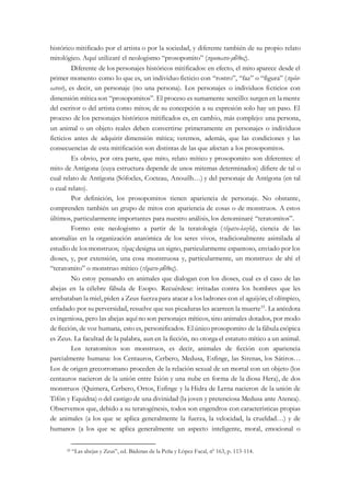 histórico mitificado por el artista o por la sociedad, y diferente también de su propio relato
mitológico. Aquí utilizaré el neologismo “prosopomito” (προσωπο-μῦθος).
Diferente de los personajes históricos mitificados: en efecto, el mito aparece desde el
primer momento como lo que es, un individuo ficticio con “rostro”, “faz” o “figura” (πρόσ-
ωπον), es decir, un personaje (no una persona). Los personajes o individuos ficticios con
dimensión míticason “prosopomitos”. El proceso es sumamente sencillo: surgen en lamente
del escritor o del artista como mitos; de su concepción a su expresión solo hay un paso. El
proceso de los personajes históricos mitificados es, en cambio, más complejo: una persona,
un animal o un objeto reales deben convertirse primeramente en personajes o individuos
ficticios antes de adquirir dimensión mítica; veremos, además, que las condiciones y las
consecuencias de esta mitificación son distintas de las que afectan a los prosopomitos.
Es obvio, por otra parte, que mito, relato mítico y prosopomito son diferentes: el
mito de Antígona (cuya estructura depende de unos mitemas determinados) difiere de tal o
cual relato de Antígona (Sófocles, Cocteau, Anouilh…) y del personaje de Antígona (en tal
o cual relato).
Por definición, los prosopomitos tienen apariencia de personaje. No obstante,
comprenden también un grupo de mitos con apariencia de cosas o de monstruos. A estos
últimos, particularmente importantes para nuestro análisis, los denominaré “teratomitos”.
Formo este neologismo a partir de la teratología (τέρατο-λογία), ciencia de las
anomalías en la organización anatómica de los seres vivos, tradicionalmente asimilada al
estudio de los monstruos; τέρας designa un signo, particularmente espantoso, enviado por los
dioses, y, por extensión, una cosa monstruosa y, particularmente, un monstruo: de ahí el
“teratomito” o monstruo mítico (τέρατο-μῦθος).
No estoy pensando en animales que dialogan con los dioses, cual es el caso de las
abejas en la célebre fábula de Esopo. Recuérdese: irritadas contra los hombres que les
arrebataban la miel, piden a Zeus fuerza para atacar a los ladrones con el aguijón; el olímpico,
enfadado por su perversidad, resuelve que sus picaduras les acarreen la muerte35
. La anécdota
es ingeniosa, pero las abejas aquí no son personajes míticos, sino animales dotados, por modo
de ficción, de voz humana, esto es, personificados. El único prosopomito de lafábula esópica
es Zeus. La facultad de la palabra, aun en la ficción, no otorga el estatuto mítico a un animal.
Los teratomitos son monstruos, es decir, animales de ficción con apariencia
parcialmente humana: los Centauros, Cerbero, Medusa, Esfinge, las Sirenas, los Sátiros…
Los de origen grecorromano proceden de la relación sexual de un mortal con un objeto (los
centauros nacieron de la unión entre Ixión y una nube en forma de la diosa Hera), de dos
monstruos (Quimera, Cerbero, Ortos, Esfinge y la Hidra de Lerna nacieron de la unión de
Tifón y Equidna) o del castigo de una divinidad (la joven y pretenciosa Medusa ante Atenea).
Observemos que, debido a su teratogénesis, todos son engendros con características propias
de animales (a los que se aplica generalmente la fuerza, la velocidad, la crueldad…) y de
humanos (a los que se aplica generalmente un aspecto inteligente, moral, emocional o
35 “Las abejas y Zeus”, ed. Bádenas de la Peña y López Facal, nº 163, p. 113-114.
 