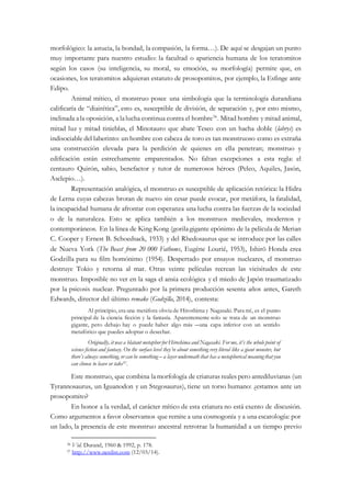 morfológico: la astucia, la bondad, la compasión, la forma…). De aquí se desgajan un punto
muy importante para nuestro estudio: la facultad o apariencia humana de los teratomitos
según los casos (su inteligencia, su moral, su emoción, su morfología) permite que, en
ocasiones, los teratomitos adquieran estatuto de prosopomitos, por ejemplo, la Esfinge ante
Edipo.
Animal mítico, el monstruo posee una simbología que la terminología durandiana
calificaría de “diairética”, esto es, susceptible de división, de separación y, por esto mismo,
inclinada ala oposición, a lalucha continua contra el hombre36
. Mitad hombre y mitad animal,
mitad luz y mitad tinieblas, el Minotauro que abate Teseo con un hacha doble (labrys) es
indisociable del laberinto: un hombre con cabeza de toro es tan monstruoso como es extraña
una construcción elevada para la perdición de quienes en ella penetran; monstruo y
edificación están estrechamente emparentados. No faltan excepciones a esta regla: el
centauro Quirón, sabio, benefactor y tutor de numerosos héroes (Peleo, Aquiles, Jasón,
Asclepio…).
Representación analógica, el monstruo es susceptible de aplicación retórica: la Hidra
de Lerna cuyas cabezas brotan de nuevo sin cesar puede evocar, por metáfora, la fatalidad,
la incapacidad humana de afrontar con esperanza una lucha contra las fuerzas de la sociedad
o de la naturaleza. Esto se aplica también a los monstruos medievales, modernos y
contemporáneos. En la línea de King Kong (gorilagigante epónimo de la película de Merian
C. Cooper y Ernest B. Schoedsack, 1933) y del Rhedosaurus que se introduce por las calles
de Nueva York (The Beast from 20 000 Fathoms, Eugène Lourié, 1953), Ishirō Honda crea
Godzilla para su film homónimo (1954). Despertado por ensayos nucleares, el monstruo
destruye Tokio y retorna al mar. Otras veinte películas recrean las vicisitudes de este
monstruo. Imposible no ver en la saga el ansia ecológica y el miedo de Japón traumatizado
por la psicosis nuclear. Preguntado por la primera producción sesenta años antes, Gareth
Edwards, director del último remake (Godzilla, 2014), contesta:
Al principio, era una metáfora obvia de Hiroshima y Nagasaki. Para mí, es el punto
principal de la ciencia ficción y la fantasía. Aparentemente solo se trata de un monstruo
gigante, pero debajo hay o puede haber algo más ―una capa inferior con un sentido
metafórico que puedes adoptar o desechar.
Originally, it was a blatant metaphor for Hiroshima and Nagasaki. For me, it’s the whole point of
science fiction and fantasy. On the surface level they’re about something very literal like a giant monster, but
there’s always something, or can be something – a layer underneath that has a metaphorical meaningthat you
can choose to leave or take37.
Este monstruo, que combina lamorfología de criaturas reales pero antediluvianas (un
Tyrannosaurus, un Iguanodon y un Stegosaurus), tiene un torso humano: ¿estamos ante un
prosopomito?
En honor a la verdad, el carácter mítico de esta criatura no está exento de discusión.
Como argumentos a favor observamos que remite a una cosmogonía y a una escatología: por
un lado, la presencia de este monstruo ancestral retrotrae la humanidad a un tiempo previo
36 Vid. Durand, 1960 & 1992, p. 178.
37 http://www.nerdist.com (12/03/14).
 