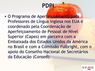 PDPI
• O Programa de Aperfeiçoamento para
Professores de Língua Inglesa nos EUA é
coordenado pela Coordenação de
Aperfeiçoamento de Pessoal de Nível
Superior (Capes) em parceira com a
Embaixada dos Estados Unidos da América
no Brasil e com a Comissão Fulbright, com o
apoio do Conselho Nacional de Secretários
da Educação (Consed).
 