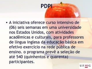 PDPI
• A iniciativa oferece curso intensivo de
(06) seis semanas em uma universidade
nos Estados Unidos, com atividades
acadêmicas e culturais, para professores
de língua inglesa da educação básica em
efetivo exercício na rede pública de
ensino. o programa prevê a seleção de
até 540 (quinhentos e quarenta)
participantes.
 