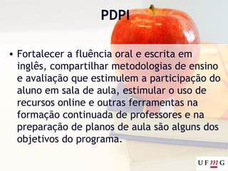 PDPI
• Fortalecer a fluência oral e escrita em
inglês, compartilhar metodologias de ensino
e avaliação que estimulem a participação do
aluno em sala de aula, estimular o uso de
recursos online e outras ferramentas na
formação continuada de professores e na
preparação de planos de aula são alguns dos
objetivos do programa.
 