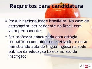 Requisitos para candidatura
• Possuir nacionalidade brasileira. No caso de
estrangeiro, ser residente no Brasil com
visto permanente;
• Ser professor concursado com estágio
probatório concluído, ou efetivado, e estar
ministrando aula de língua inglesa na rede
pública da educação básica no ato da
inscrição;
 