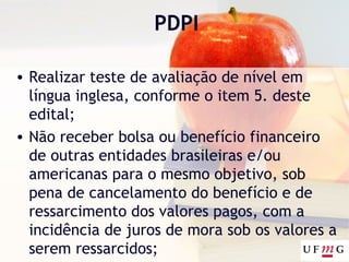 PDPI
• Realizar teste de avaliação de nível em
língua inglesa, conforme o item 5. deste
edital;
• Não receber bolsa ou benefício financeiro
de outras entidades brasileiras e/ou
americanas para o mesmo objetivo, sob
pena de cancelamento do benefício e de
ressarcimento dos valores pagos, com a
incidência de juros de mora sob os valores a
serem ressarcidos;
 