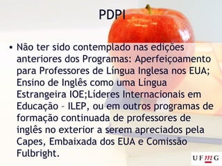 PDPI
• Não ter sido contemplado nas edições
anteriores dos Programas: Aperfeiçoamento
para Professores de Língua Inglesa nos EUA;
Ensino de Inglês como uma Língua
Estrangeira IOE;Líderes Internacionais em
Educação – ILEP, ou em outros programas de
formação continuada de professores de
inglês no exterior a serem apreciados pela
Capes, Embaixada dos EUA e Comissão
Fulbright.
 