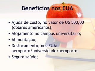 Benefícios nos EUA
• Ajuda de custo, no valor de U$ 500,00
(dólares americanos);
• Alojamento no campus universitário;
• Alimentação;
• Deslocamento, nos EUA:
aeroporto/universidade/aeroporto;
• Seguro saúde;
 