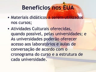 Benefícios nos EUA
• Materiais didáticos a serem utilizados
nos cursos;
• Atividades Culturais oferecidas,
quando possível, pelas universidades; e
As universidades poderão oferecer
acesso aos laboratórios e aulas de
conversação de acordo com o
cronograma do curso e a estrutura de
cada universidade.
 