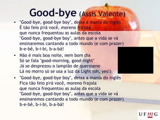 Good-bye (Assis Valente)
• "Good-bye, good-bye boy", deixa a mania do inglês
É tão feio p'rá você, moreno frajola
que nunca frequentou as aulas da escola
"Good-bye, good-bye boy", antes que a vida se vá
ensinaremos cantando a todo mundo (e com prazer)
b-e-bê, b-i-bi, b-a-bá!
• Não é mais boa noite, nem bom dia
Só se fala "good-morning, good-night"
Já se desprezou o lampião de querosene
Lá no morro só se usa a luz da Light (oh, yes!)
• "Good-bye, good-bye boy", deixa a mania do inglês
Fica tão feio p'rá você, moreno frajola
que nunca frequentou as aulas da escola
"Good-bye, good-bye boy", antes que a vida se vá
ensinaremos cantando a todo mundo (e com prazer)
b-e-bê, b-i-bi, b-a-bá!
 