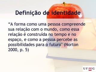 Definição de identidade
“A forma como uma pessoa compreende
sua relação com o mundo, como essa
relação é construída no tempo e no
espaço, e como a pessoa percebe as
possibilidades para o futuro" (Norton
2000, p. 5)
 