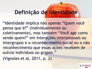 Definição de identidade
“Identidade implica não apenas “Quem você
pensa que é?” (individualmente ou
coletivamente), mas também “Você age como
sendo quem?” em interações interpessoais ou
intergrupos e o reconhecimento social ou o não
reconhecimento que essas ações recebem de
outros indivíduos ou grupos.”
(Vignoles et al, 2011, p. 2)
 
