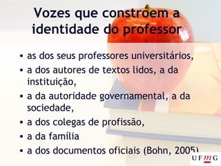 Vozes que constroem a
identidade do professor
• as dos seus professores universitários,
• a dos autores de textos lidos, a da
instituição,
• a da autoridade governamental, a da
sociedade,
• a dos colegas de profissão,
• a da família
• a dos documentos oficiais (Bohn, 2005)
 