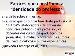 Fatores que constroem a
identidade do professor
a) a visão sobre si mesmo;
b) a visão que os outros têm deste profissional,
“outros”= elaboradores de provas de
concursos públicos para professor, os
docentes dos cursos de graduação, os
jornalistas, a mídia, o governo, os autores
de livros didáticos e outros especialistas
(Quevedo-Camargo et al, 2011)
 