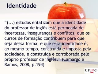 Identidade
“(...) estudos enfatizam que a identidade
do professor de inglês está permeada de
incertezas, inseguranças e conflitos, que os
cursos de formação contribuem para que
seja dessa forma, e que essa identidade é,
ao mesmo tempo, construída e imposta pela
sociedade, e construída e corroborada pelo
próprio professor de inglês.” (Camargo e
Ramos, 2008, p.194)
 