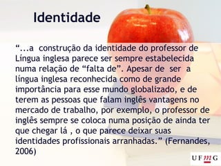 Identidade
“...a construção da identidade do professor de
Língua inglesa parece ser sempre estabelecida
numa relação de “falta de”. Apesar de ser a
língua inglesa reconhecida como de grande
importância para esse mundo globalizado, e de
terem as pessoas que falam inglês vantagens no
mercado de trabalho, por exemplo, o professor de
inglês sempre se coloca numa posição de ainda ter
que chegar lá , o que parece deixar suas
identidades profissionais arranhadas.” (Fernandes,
2006)
 