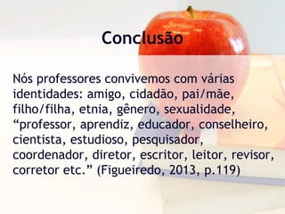 Conclusão
Nós professores convivemos com várias
identidades: amigo, cidadão, pai/mãe,
filho/filha, etnia, gênero, sexualidade,
“professor, aprendiz, educador, conselheiro,
cientista, estudioso, pesquisador,
coordenador, diretor, escritor, leitor, revisor,
corretor etc.” (Figueiredo, 2013, p.119)
 