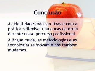 Conclusão
As identidades não são fixas e com a
prática reflexiva, mudanças ocorrem
durante nosso percurso profissional.
A língua muda, as metodologias e as
tecnologias se inovam e nós também
mudamos.
 