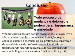 Conclusão
Todo processo de
mudança é doloroso e
podem gerar insegurança
e ansiedade
“Os professores passam por um processo social, cognitivo e
afetivo muito complexo durante sua formação, o qual
continua durante o exercício de sua profissão: a construção
de sua identidade de professor, de sua identidade de
trabalhador do setor de educação e de sua identidade de
usuário da língua que vai ensinar”. (Oliveira, 2013, p. 181)
 