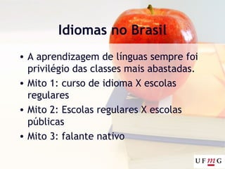 Idiomas no Brasil
• A aprendizagem de línguas sempre foi
privilégio das classes mais abastadas.
• Mito 1: curso de idioma X escolas
regulares
• Mito 2: Escolas regulares X escolas
públicas
• Mito 3: falante nativo
 