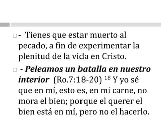 -  Tienes que estar muerto al pecado, a fin de experimentar la plenitud de la vida en Cristo.              - Peleamos un batalla en nuestro interior  (Ro.7:18-20) 18 Y yo sé que en mí, esto es, en mi carne, no mora el bien; porque el querer el bien está en mí, pero no el hacerlo. 