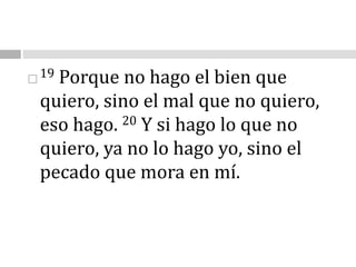 19 Porque no hago el bien que quiero, sino el mal que no quiero, eso hago. 20 Y si hago lo que no quiero, ya no lo hago yo, sino el pecado que mora en mí.