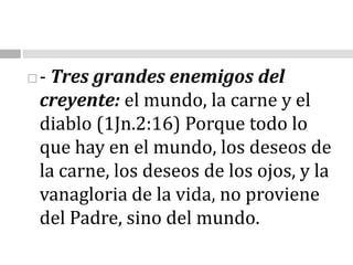 - Tres grandes enemigos del creyente: el mundo, la carne y el diablo (1Jn.2:16) Porque todo lo que hay en el mundo, los deseos de la carne, los deseos de los ojos, y la vanagloria de la vida, no proviene del Padre, sino del mundo.                                                                                                                      