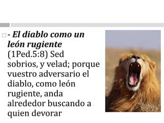 - El diablo como un león rugiente (1Ped.5:8) Sed sobrios, y velad; porque vuestro adversario el diablo, como león rugiente, anda alrededor buscando a quien devorar